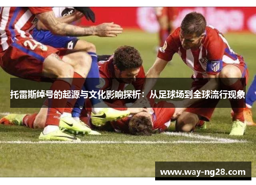 托雷斯绰号的起源与文化影响探析：从足球场到全球流行现象