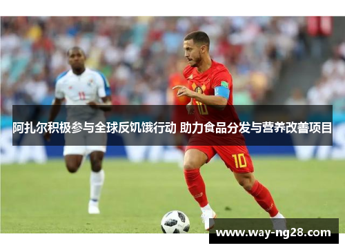 阿扎尔积极参与全球反饥饿行动 助力食品分发与营养改善项目