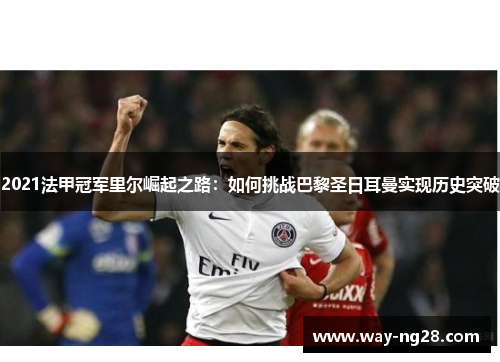 2021法甲冠军里尔崛起之路:如何挑战巴黎圣日耳曼实现历史突破 2021法甲冠军里尔崛起之路:如何挑战巴黎圣日耳曼实现历史突破