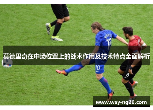 莫德里奇在中场位置上的战术作用及技术特点全面解析