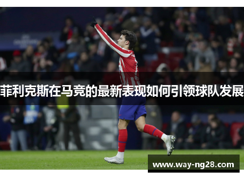 菲利克斯在马竞的最新表现如何引领球队发展