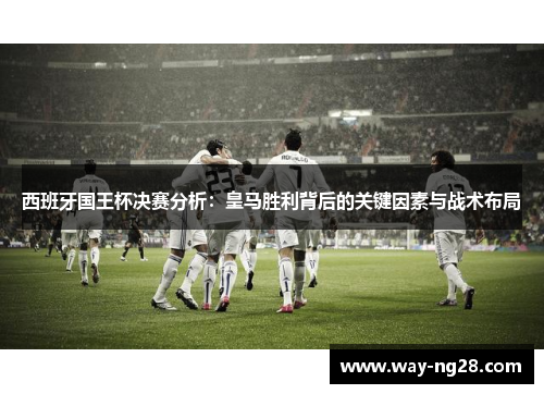 西班牙国王杯决赛分析：皇马胜利背后的关键因素与战术布局