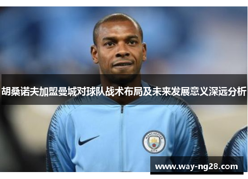 胡桑诺夫加盟曼城对球队战术布局及未来发展意义深远分析 胡桑诺夫加盟曼城对球队战术布局及未来发展意义深远分析