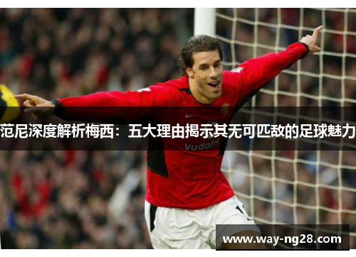 范尼深度解析梅西:五大理由揭示其无可匹敌的足球魅力 范尼深度解析梅西:五大理由揭示其无可匹敌的足球魅力