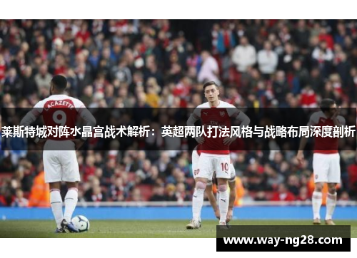 莱斯特城对阵水晶宫战术解析:英超两队打法风格与战略布局深度剖析 莱斯特城对阵水晶宫战术解析:英超两队打法风格与战略布局深度剖析