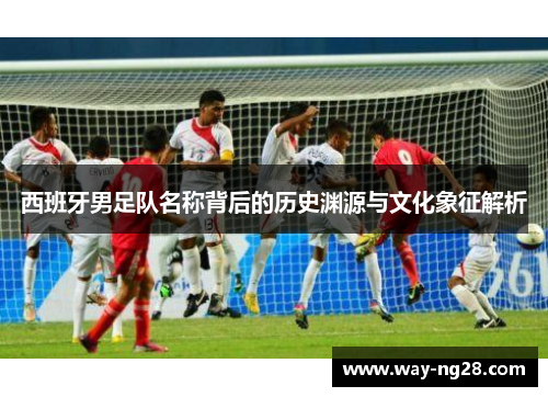 西班牙男足队名称背后的历史渊源与文化象征解析