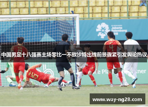 中国男足十八强赛主场零比一不敌沙特出线前景骤紧引发舆论热议