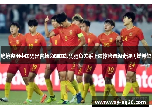 绝境突围中国男足客场负韩国却凭胜负关系上演惊险晋级奇迹再燃希望