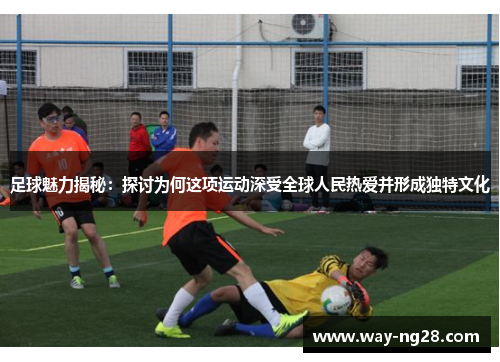 足球魅力揭秘：探讨为何这项运动深受全球人民热爱并形成独特文化