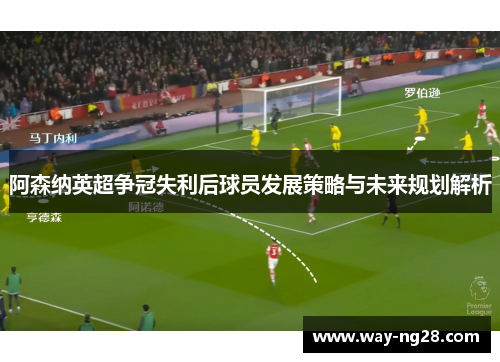 阿森纳英超争冠失利后球员发展策略与未来规划解析