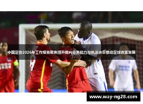 中国足协2026年工作报告聚焦提升裁判业务能力与执法水平推动足球改革发展