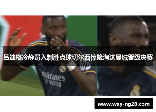 吕迪格冷静罚入制胜点球切尔西惊险淘汰曼城晋级决赛 吕迪格冷静罚入制胜点球切尔西惊险淘汰曼城晋级决赛