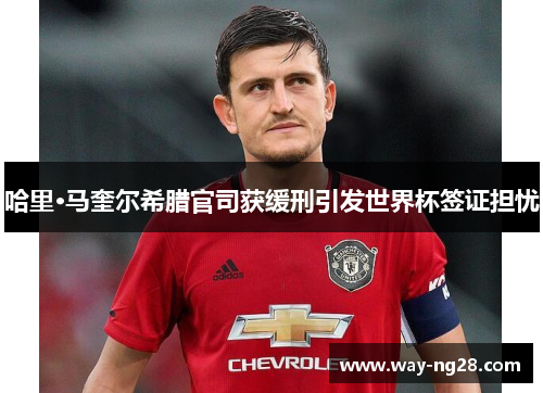 哈里·马奎尔希腊官司获缓刑引发世界杯签证担忧 哈里·马奎尔希腊官司获缓刑引发世界杯签证担忧