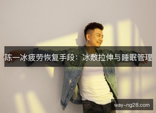 陈一冰疲劳恢复手段:冰敷拉伸与睡眠管理 陈一冰疲劳恢复手段:冰敷拉伸与睡眠管理